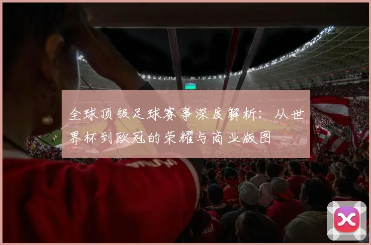 全球顶级足球赛事深度解析:从世界杯到欧冠的荣耀与商业版图