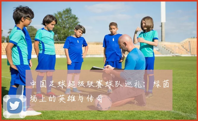 中国足球超级联赛球队巡礼:绿茵场上的英雄与传奇