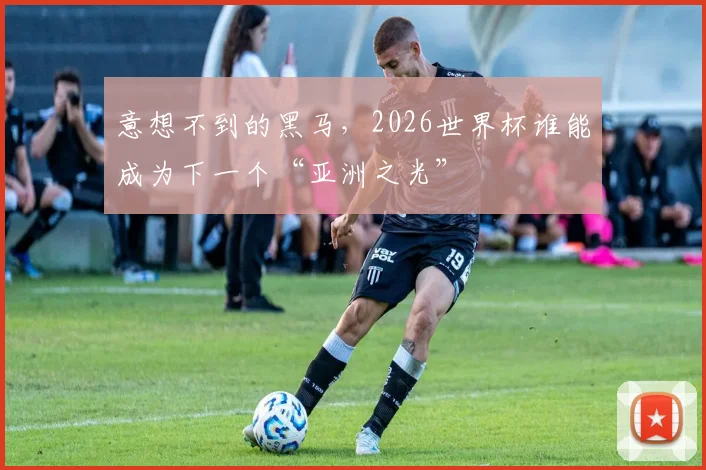 意想不到的黑马，2026世界杯谁能成为下一个“亚洲之光”
