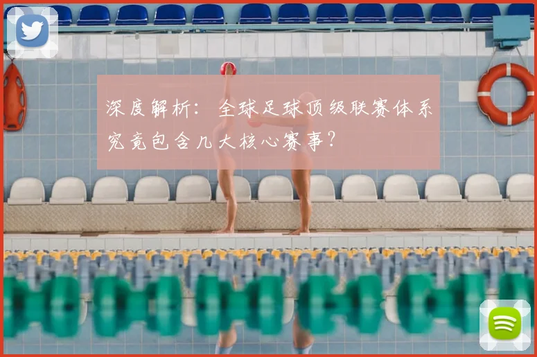 深度解析：全球足球顶级联赛体系究竟包含几大核心赛事？